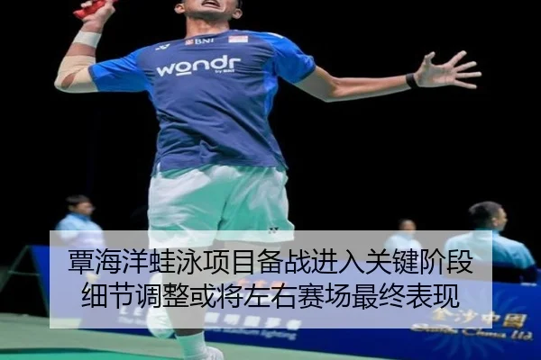覃海洋蛙泳项目备战进入关键阶段 细节调整或将左右赛场最终表现